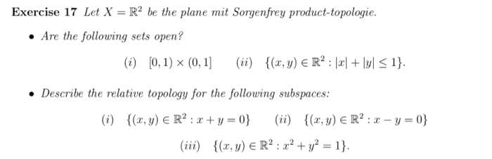 Exercise 17 Let X = R² be the plane mit Sorgenfrey product-topologie.
Are the following sets open?
(i) [0, 1) × (0.1] (ii) {(x, y) R²: x + y ≤ 1}.
Describe the relative topology for the following subspaces:
(i) {(x, y) R²: x+y=0} (ii) {(x,y) R²: x=y=0}
(iii) {(x,y) ER²: x² + y² = 1}.