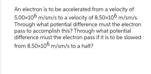 An electron is to be accelerated from a velocity of
5.00x106 m/sm/s to a velocity of 8.50x106 m/sm/s.
Through what potential difference must the electron
pass to accomplish this? Through what potential
difference must the electron pass if it is to be slowed
from 8.50x106 m/sm/s to a halt?