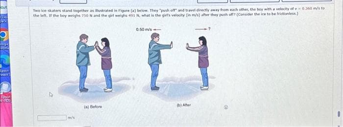 cut
106
Sack
0034
from
Epson
nect
Epson
WORD
Two ice skaters stand together as illustrated in Figure (a) below. They "push off and travel directly away from each other, the boy with a velocity of v=0.360 m/s to
the left. If the boy weighs 750 N and the girl weighs 491 N, what is the girl's velocity (in m/s) after they push off? (Consider the ice to be frictionless.)
m/s
(a) Before
0.50 m/s-
(b) After