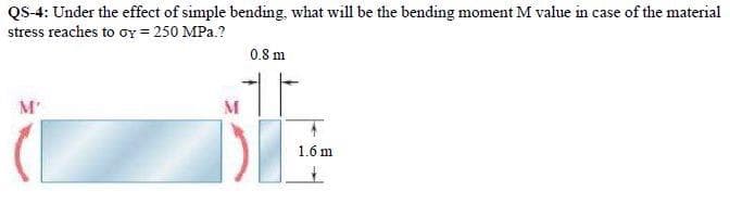 QS-4: Under the effect of simple bending, what will be the bending moment M value in case of the material
stress reaches to oy = 250 MPa.?
M'
M
0.8 m
1.6 m