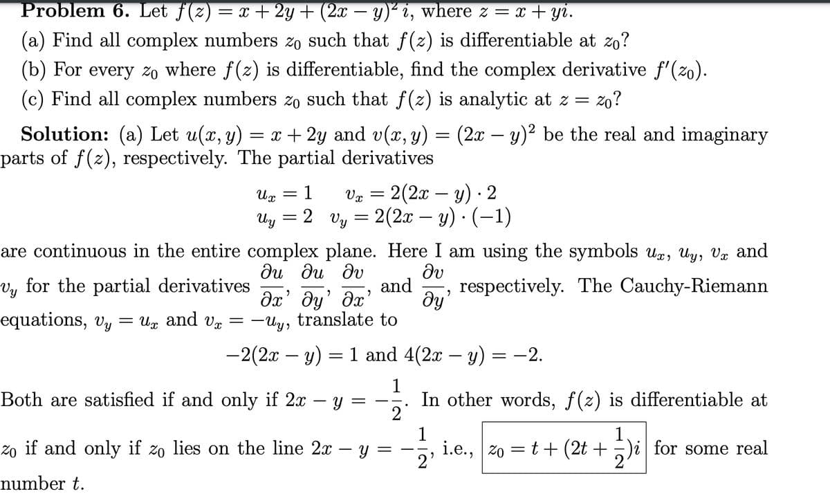 Problem 6. Let ƒ(z) = x + 2y + (2x − y)² i, where z = x + yi.
(a) Find all complex numbers zo such that ƒ(z) is differentiable at zo?
(b) For every zo where f(z) is differentiable, find the complex derivative ƒ'(zo).
(c) Find all complex numbers zo such that f(z) is analytic at z = zo?
Solution: (a) Let u(x, y) = x + 2y and v(x, y) = (2x − y)² be the real and imaginary
parts of f(z), respectively. The partial derivatives
Ux
vy for the partial derivatives
Vy
Uy
=
=
1
2
are continuous in the entire complex
Vx = 2(2x − y) · 2
vy= 2(2x − y) ∙ (−1)
-
plane. Here I am using the symbols ux, uy, Vx and
Əv
and respectively. The Cauchy-Riemann
ду’
Ju du Iv
дх’ ду’ дх’
equations, Vy =ux and v= -Uy, translate to
-2(2x - y) = 1 and 4(2x - y) = −2.
Both are satisfied if and only if 2x - y =
Y
Zo if and only if zo lies on the line 2x -
number t.
12
In other words, ƒ(z) is differentiable at
13
2
1
20 t+ (2t+)i for some real
i.e., zo =