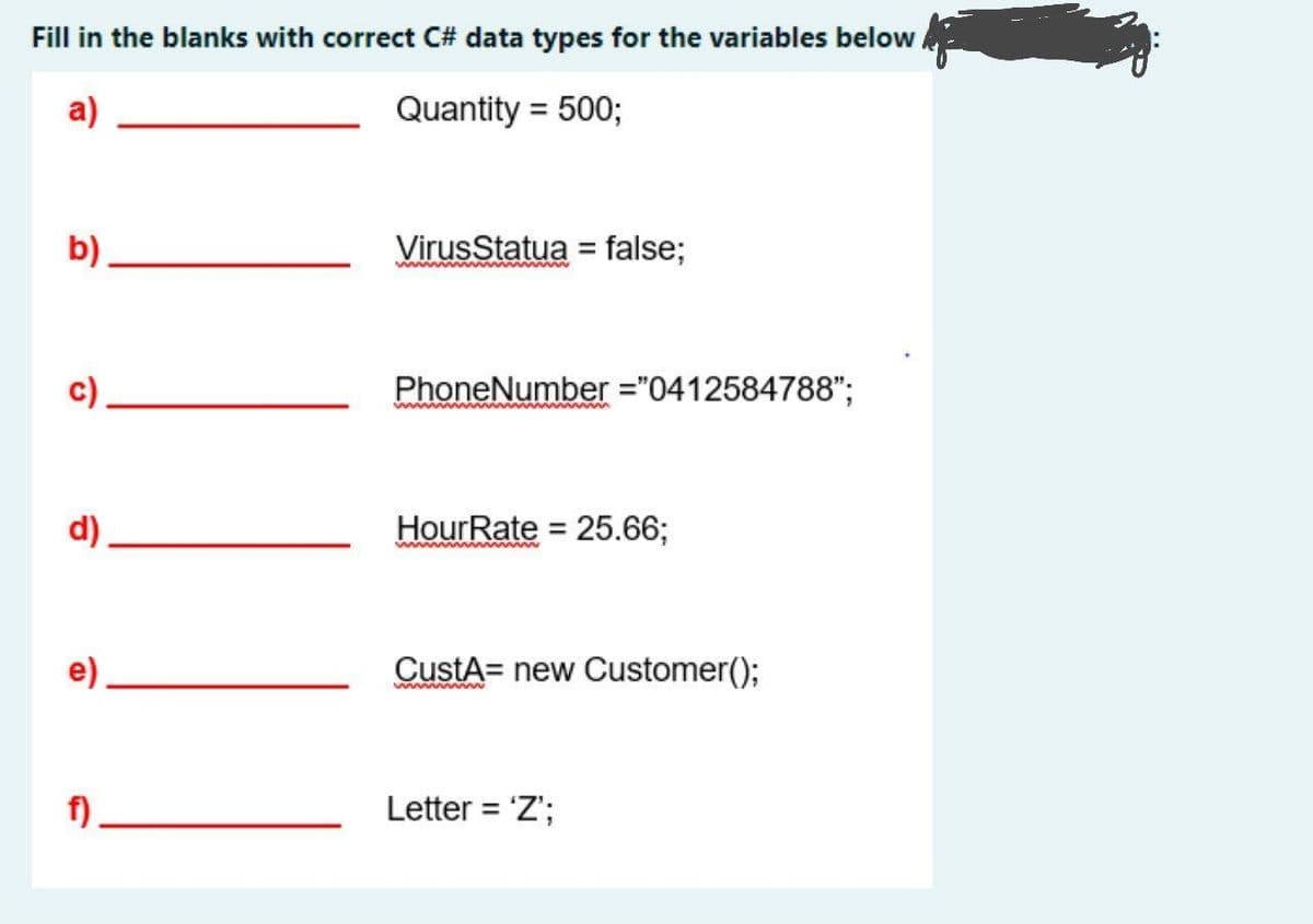Fill in the blanks with correct C# data types for the variables below.
a)
Quantity = 500;
b)
VirusStatua = false;
www www w w
c)
PhoneNumber ="0412584788";
ww www
d).
HourRate = 25.66;
%3D
e)
CustA= new Customer();
www www
f)
Letter = 'Z';
%3D
