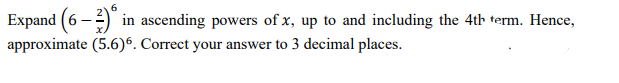 6.
Expand (6 -) in ascending powers of x, up to and including the 4th term. Hence,
approximate (5.6)6. Correct your answer to 3 decimal places.

