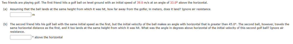 Two friends are playing golf. The first friend hits a golf ball on level ground with an initial speed of 39.0 m/s at an angle of 33.0° above the horizontal.
(a) Assuming that the ball lands at the same height from which it was hit, how far away from the golfer, in meters, does it land? Ignore air resistance.
m
(b) The second friend hits his golf ball with the same initial speed as the first, but the initial velocity of the ball makes an angle with horizontal that is greater than 45.0°. The second ball, however, travels the
same horizontal distance as the first, and it too lands at the same height from which it was hit. What was the angle in degrees above horizontal of the initial velocity of this second golf ball? Ignore air
resistance.
° above the horizontal