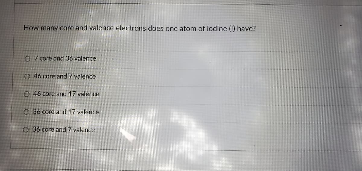 How many core and valence electrons does one atom of iodine (I) have?
7 core and 36 valence
46 core and 7 valence
46 core and 17 valence
36 core and 17 valence
36 core and 7 valence