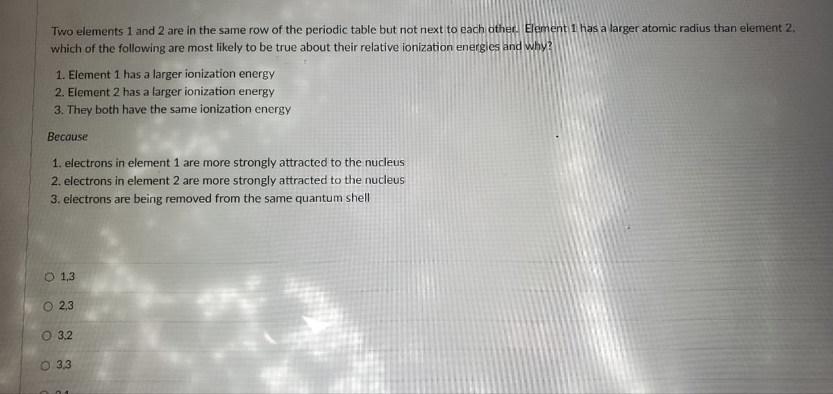 Two elements 1 and 2 are in the same row of the periodic table but not next to each other. Element 1 has a larger atomic radius than element 2,
which of the following are most likely to be true about their relative ionization energies and why?
1. Element 1 has a larger ionization energy
2. Element 2 has a larger ionization energy
3. They both have the same ionization energy
Because
1. electrons in element 1 are more strongly attracted to the nucleus
2. electrons in element 2 are more strongly attracted to the nucleus
3. electrons are being removed from the same quantum shell
OOOO
O 1,3
O 2,3
O 3,2
O 3,3