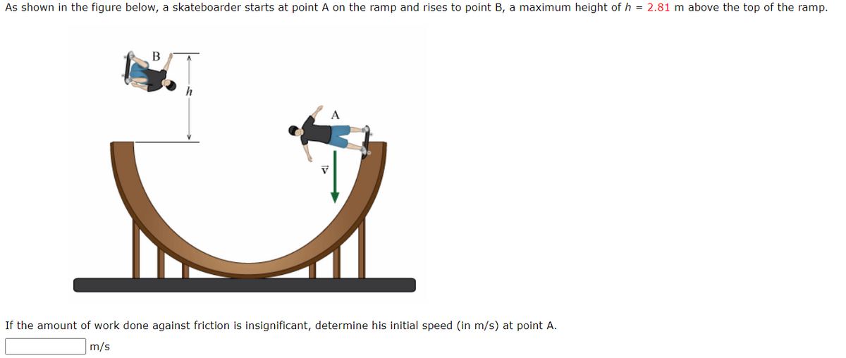 As shown in the figure below, a skateboarder starts at point A on the ramp and rises to point B, a maximum height of h = 2.81 m above the top of the ramp.
B
A
If the amount of work done against friction is insignificant, determine his initial speed (in m/s) at point A.
m/s