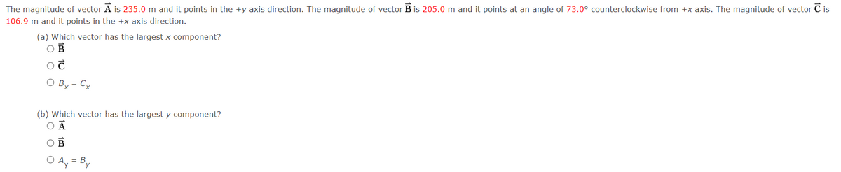 The magnitude of vector A is 235.0 m and it points in the +y axis direction. The magnitude of vector B is 205.0 m and it points at an angle of 73.0° counterclockwise from +x axis. The magnitude of vector is
106.9 m and it points in the +x axis direction.
(a) Which vector has the largest x component?
OB
Ĉ
Bx = Cx
(b) Which vector has the largest y component?
O Ā
A. = B