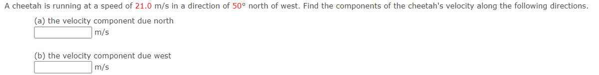 A cheetah is running at a speed of 21.0 m/s in a direction of 50° north of west. Find the components of the cheetah's velocity along the following directions.
(a) the velocity component due north
m/s
(b) the velocity component due west
m/s