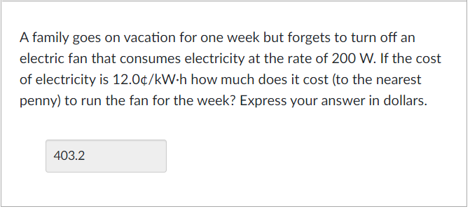 A family goes on vacation for one week but forgets to turn off an
electric fan that consumes electricity at the rate of 200 W. If the cost
of electricity is 12.0¢/kW.h how much does it cost (to the nearest
penny) to run the fan for the week? Express your answer in dollars.
403.2