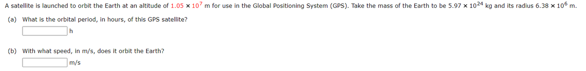 A satellite is launched to orbit the Earth at an altitude of 1.05 x 107 m for use in the Global Positioning System (GPS). Take the mass of the Earth to be 5.97 x 1024 kg and its radius 6.38 × 106 m.
(a) What is the orbital period, in hours, of this GPS satellite?
h
(b) With what speed, in m/s, does it orbit the Earth?
m/s