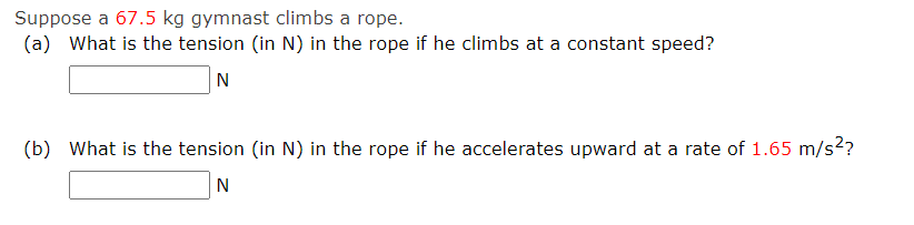 Suppose a 67.5 kg gymnast climbs a rope.
(a) What is the tension (in N) in the rope if he climbs at a constant speed?
N
(b) What is the tension (in N) in the rope if he accelerates upward at a rate of 1.65 m/s²?
N