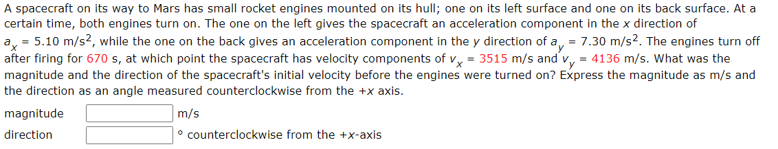 A spacecraft on its way to Mars has small rocket engines mounted on its hull; one on its left surface and one on its back surface. At a
certain time, both engines turn on. The one on the left gives the spacecraft an acceleration component in the x direction of
ax
= 5.10 m/s², while the one on the back gives an acceleration component in the y direction of a = 7.30 m/s2. The engines turn off
after firing for 670 s, at which point the spacecraft has velocity components of vx = 3515 m/s and vy = 4136 m/s. What was the
magnitude and the direction of the spacecraft's initial velocity before the engines were turned on? Express the magnitude as m/s and
the direction as an angle measured counterclockwise from the +x axis.
magnitude
direction
m/s
º counterclockwise from the +x-axis