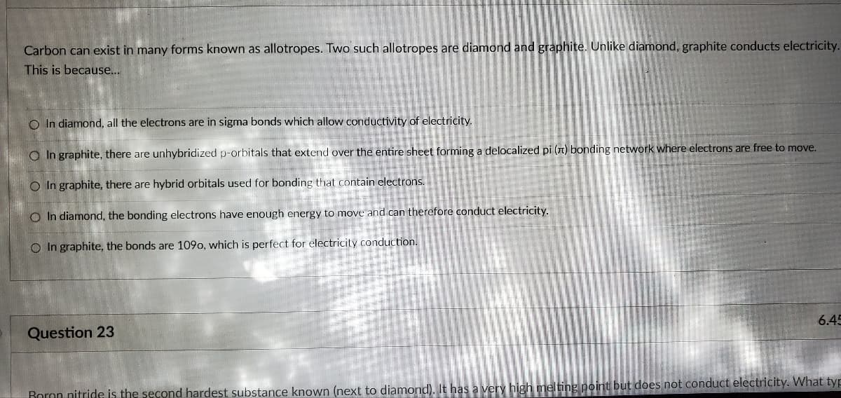 Carbon can exist in many forms known as allotropes. Two such allotropes are diamond and graphite. Unlike diamond, graphite conducts electricity.
This is because...
In diamond, all the electrons are in sigma bonds which allow conductivity of electricity.
In graphite, there are unhybridized p-orbitals that extend over the entire sheet forming a delocalized pi (n) bonding network where electrons are free to move.
O In graphite, there are hybrid orbitals used for bonding that contain electrons.
O In diamond, the bonding electrons have enough energy to move and can therefore conduct electricity.
O In graphite, the bonds are 1090, which is perfect for electricity conduction.
Question 23
6.45
Boron nitride is the second hardest substance known (next to diamond). It has a very high melting point but does not conduct electricity. What typ