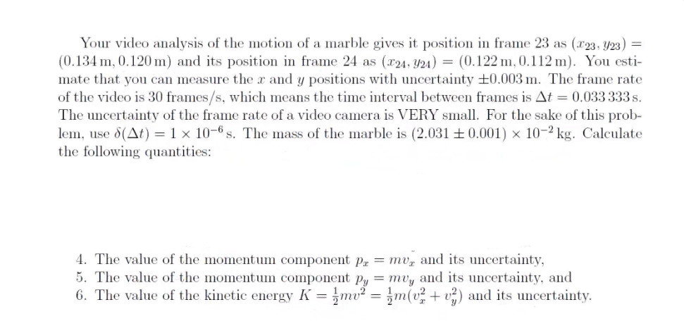 Your video analysis of the motion of a marble gives it position in frame 23 as (x23, Y23) =
(0.134 m, 0.120 m) and its position in frame 24 as (x24, 324) = (0.122 m, 0.112 m). You esti-
mate that you can measure the r and y positions with uncertainty +0.003 m. The frame rate
of the video is 30 frames/s, which means the time interval between frames is At = 0.033 333 s.
The uncertainty of the frame rate of a video camera is VERY small. For the sake of this prob-
lem, use 8(At) = 1 x 10-6 s. The mass of the marble is (2.031 +0.001) x 10-2 kg. Calculate
the following quantities:
4. The value of the momentum component p = mv, and its uncertainty,
5. The value of the momentum component py = muy and its uncertainty, and
6. The value of the kinetic energy K = mv² = m(v² + v²) and its uncertainty.