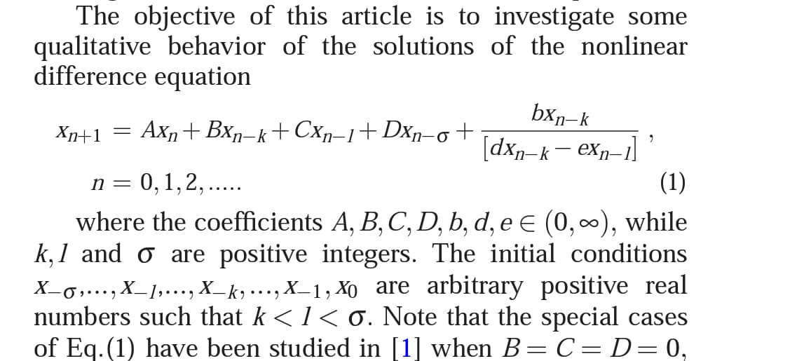 The objective of this article is to investigate some
qualitative behavior of the solutions of the nonlinear
difference equation
bxn-k
[dxp-k– exn=1]
(1)
Xn+1
Axn+ Bxn–k+ Cxr-1+DXn-ot
= U
:0,1,2,....
where the coefficients A, B, C, D, b, d, e E (0,∞), while
k, 1 and o are positive integers. The initial conditions
X-0,…., X_1,..., X_k) ..., X_1, Xo are arbitrary positive real
numbers such that k < 1< 0. Note that the special cases
of Eq.(1) have been studied in [1] when B=C= D= 0,
•..)
