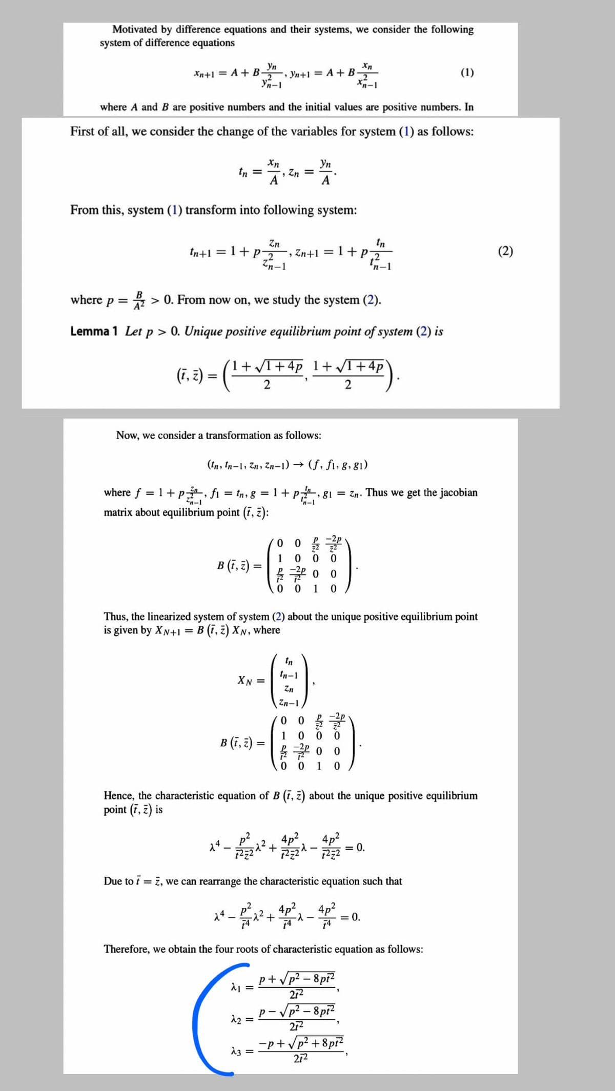 Motivated by difference equations and their systems, we consider the following
system of difference equations
Yn
Xn+1 = A + B-
2
, Yn+1 = A + B-
2
(1)
Yn-1
where A and B are positive numbers and the initial values are positive numbers. In
First of all, we consider the change of the variables for system (1) as follows:
Xn
Zn =
A
Уп
tn =
A
From this, system (1) transform into following system:
tn
Zn
, Zn+1 = 1+p2
Zn-1
tn+1 = 1+P2
(2)
%3D
'n-1
where p = > 0. From now on, we study the system (2).
A2
Lemma 1 Let p > 0. Unique positive equilibrium point of system (2) is
(1+T+4p 1+ VI+4p
(F, 2) = ( -
2
2
Now, we consider a transformation as follows:
(tn, tn-1, Zn, Zn-1) →
(f, fi, 8, 81)
where f = 1+ p, fi = tn, g = 1 + p, 81 = Zn. Thus we get the jacobian
matrix about equilibrium point (7, z):
n-1
1
B (,३) =
%3D
12
0 0
1
Thus, the linearized system of system (2) about the unique positive equilibrium point
is given by XN+1 = B (i, z) XN, where
In
tn-1
XN =
Zn
Zn-1
1
B (ī, 2 :
0 0
1
Hence, the characteristic equation of B (i, z) about the unique positive equilibrium
point (7, z) is
4p2
4p2
= 0.
14
Due to t = 7, we can rearrange the characteristic equation such that
?+ 4p°, 4p2
74
14
= 0.
Therefore, we obtain the four roots of characteristic equation as follows:
p+Vp? – 8pi?
272
– Vp² – 8pi?
p- V
12 =
272
-p+Vp? + 8pi?
212
13 =
Fo o o
o oo
