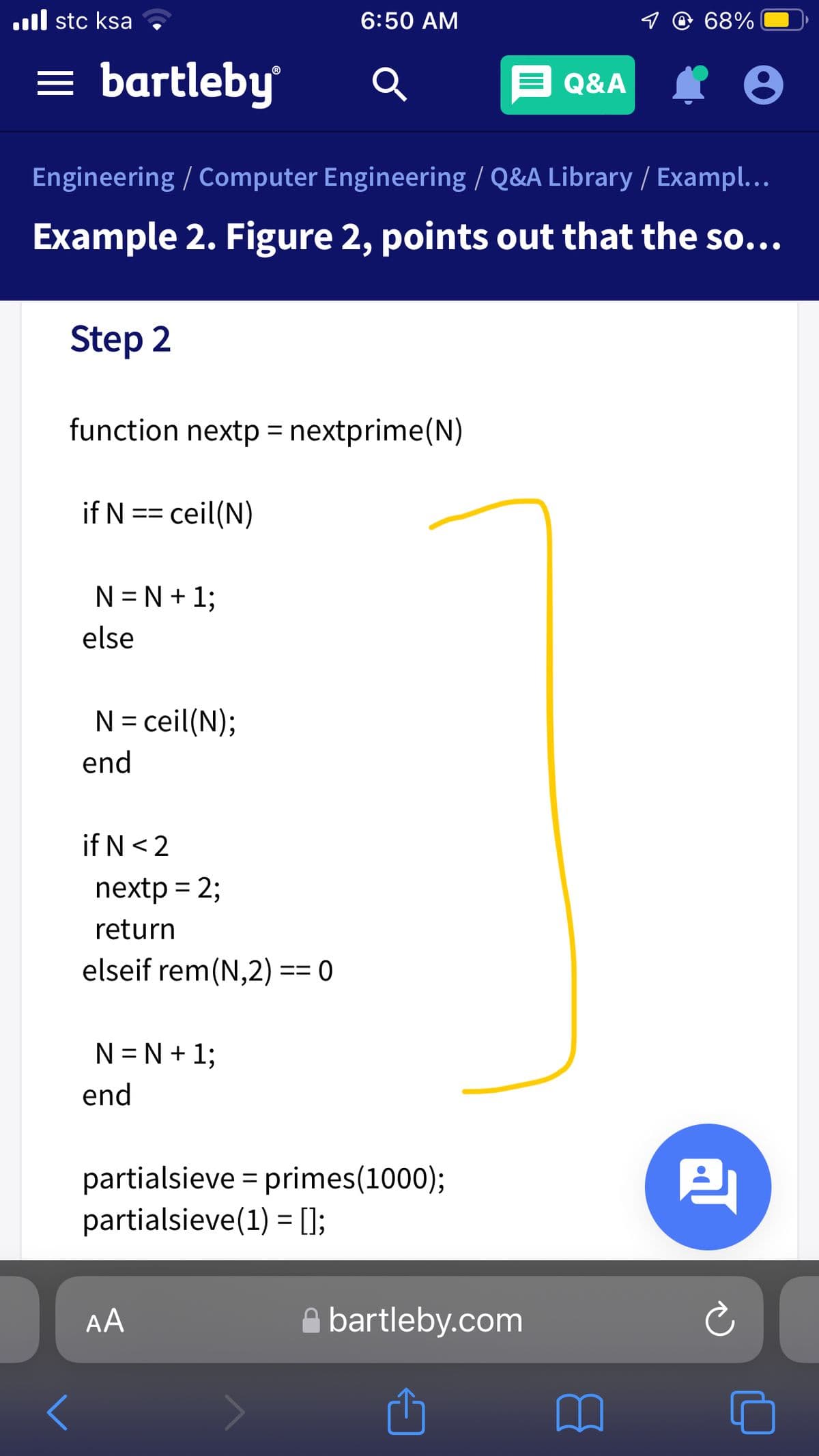 ll stc ksa
6:50 AM
9 @ 68%
= bartleby
Q&A
Engineering / Computer Engineering / Q&A Library / Exampl...
Example 2. Figure 2, points out that the so...
Step 2
function nextp = nextprime(N)
if N
= ceil(N)
==
N = N + 1;
else
N = ceil(N);
end
if N<2
nextp = 2;
return
elseif rem(N,2) == 0
N = N + 1;
end
partialsieve = primes(1000);
partialsieve(1) = [];
四
AA
A bartleby.com
