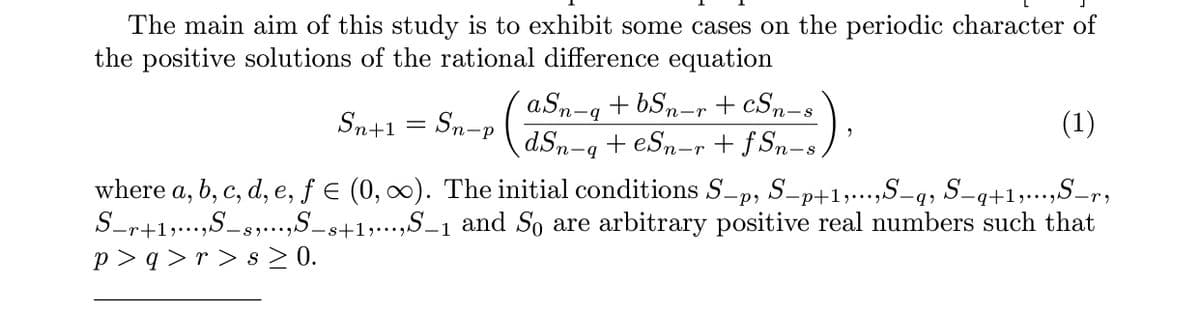 The main aim of this study is to exhibit some cases on the periodic character of
the positive solutions of the rational difference equation
aSn-g + bSn-r + cSn-s
+ eSn-r + f Sn-s )
(1)
Sn+1
Sn-P
dSn-4
where a, b, c, d, e, ƒ e (0, 0). The initial conditions S-p, S-p+1,...,S-q, S-q+1,...,S-r,
S-r+1,...,S-s,...,S_s+1,...,S_1 and So are arbitrary positive real numbers such that
p > q >r > s > 0.
