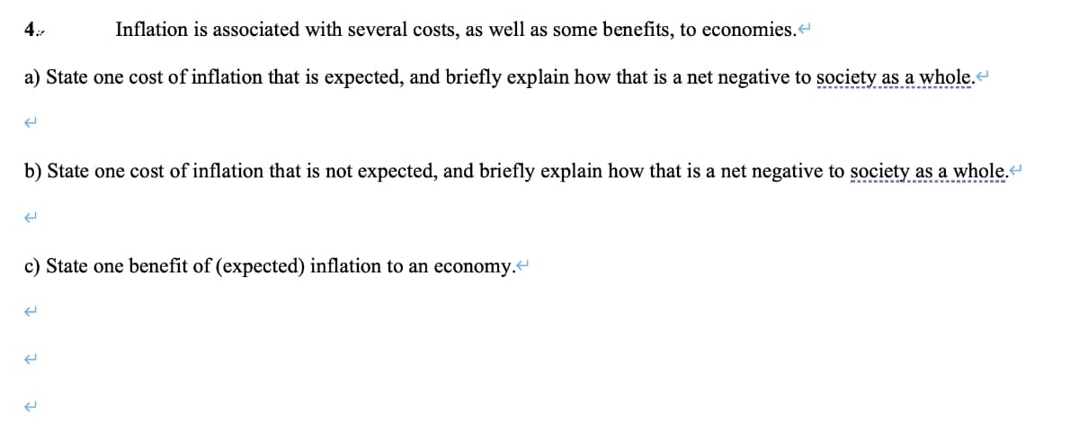 4:
Inflation is associated with several costs, as well as some benefits, to economies.
a) State one cost of inflation that is expected, and briefly explain how that is a net negative to society as a whole.«
b) State one cost of inflation that is not expected, and briefly explain how that is a net negative to society as a whole.
c) State one benefit of (expected) inflation to an economy.<
