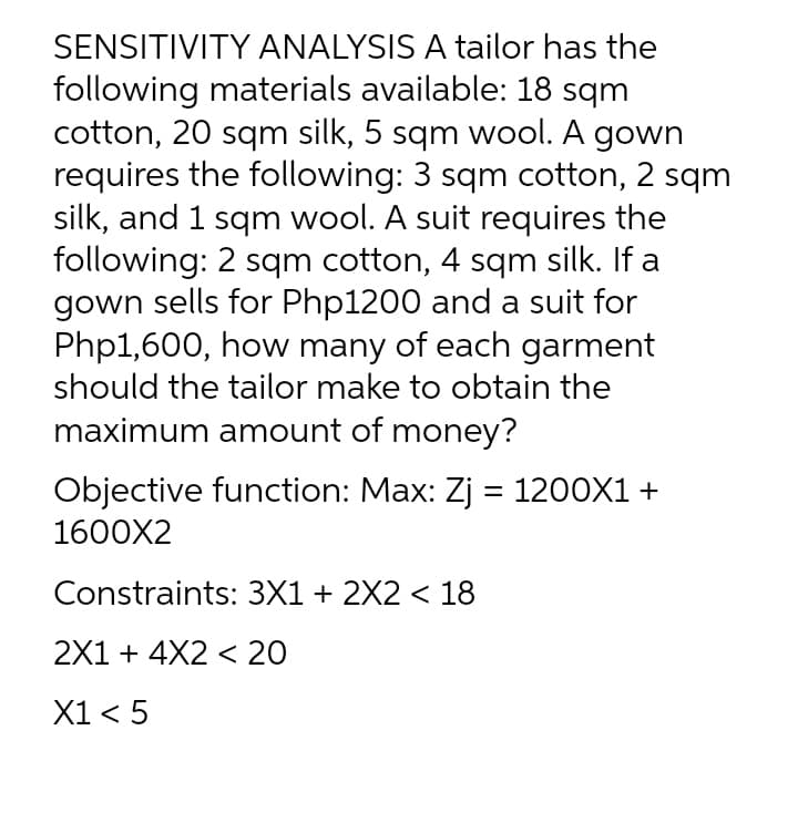 SENSITIVITY ANALYSIS A tailor has the
following materials available: 18 sqm
cotton, 20 sqm silk, 5 sqm wool. A gown
requires the following: 3 sqm cotton, 2 sqm
silk, and 1 sqm wool. A suit requires the
following: 2 sqm cotton, 4 sqm silk. If a
gown sells for Php1200 and a suit for
Php1,600, how many of each garment
should the tailor make to obtain the
maximum amount of money?
Objective function: Max: Zj = 1200X1 +
1600X2
Constraints: 3X1 + 2X2 < 18
2X1 + 4X2 < 20
X1 < 5
