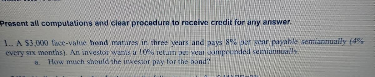 Present all computations and clear procedure to receive credit for any answer.
1. A $3,000 face-value bond matures in three years and pays 8% per year payable semiannually (4%
every six months). An investor wants a l0% return per year compounded semiannually.
How much should the investor pay for the bond?
a.
