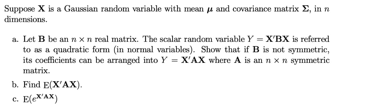 Suppose X is a Gaussian random variable with mean u and covariance matrix E, in n
dimensions.
a. Let B be an n x n real matrix. The scalar random variable Y
to as a quadratic form (in normal variables). Show that if B is not symmetric,
its coefficients can be arranged into Y = X'AX where A is an n x n symmetric
X'BX is referred
matrix.
b. Find E(X'AX).
c. E(eX'AX)
