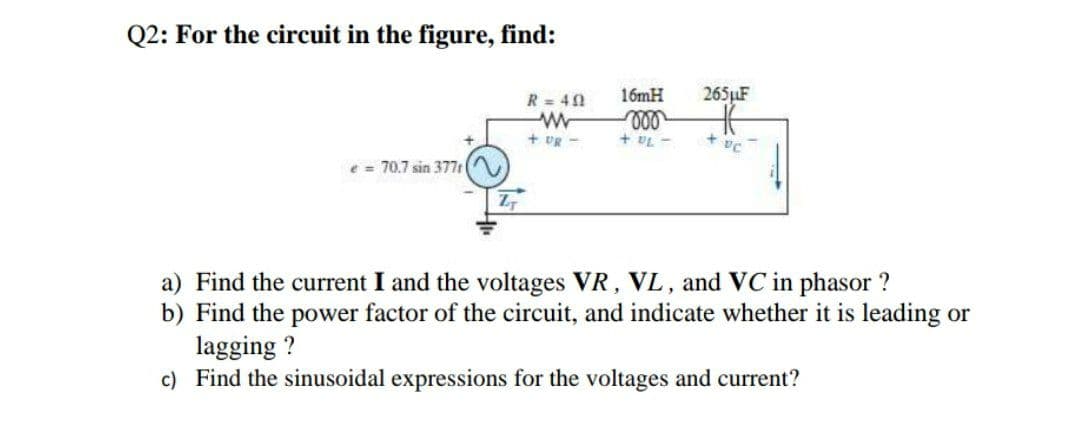 Q2: For the circuit in the figure, find:
R = 40
16mH
265LF
+ vR -
+ UL
70.7 sin 377 (
a) Find the current I and the voltages VR, VL, and VC in phasor ?
b) Find the power factor of the circuit, and indicate whether it is leading or
lagging ?
c) Find the sinusoidal expressions for the voltages and current?
