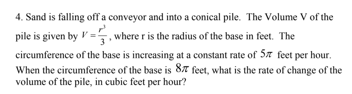 4. Sand is falling off a conveyor and into a conical pile. The Volume V of the
pile is given by V = -
where r is the radius of the base in feet. The
3
circumference of the base is increasing at a constant rate of 57 feet per hour.
When the circumference of the base is 87 feet, what is the rate of change of the
volume of the pile, in cubic feet per hour?
