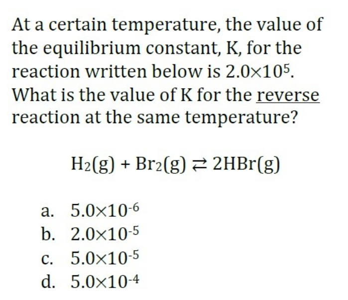 At a certain temperature, the value of
the equilibrium constant, K, for the
reaction written below is 2.0×105.
What is the value of K for the reverse
reaction at the same temperature?
H2(g) + Br2(g) 2 2HBr(g)
a. 5.0×10-6
b. 2.0x10-5
c. 5.0x10-5
d. 5.0x10-4
