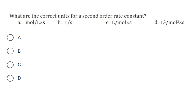 What are the correct units for a second order rate constant?
a. mol/Lxs
b. 1/s
c. L/molxs
d. L?/mol2xs
A
В
C
D
