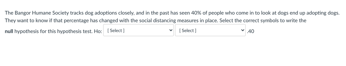 The Bangor Humane Society tracks dog adoptions closely, and in the past has seen 40% of people who come in to look at dogs end up adopting dogs.
They want to know if that percentage has changed with the social distancing measures in place. Select the correct symbols to write the
null hypothesis for this hypothesis test. Ho: [ Select ]
[ Select ]
v 40
