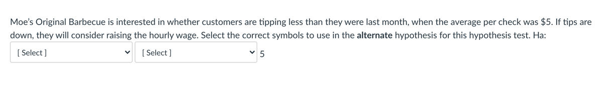 Moe's Original Barbecue is interested in whether customers are tipping less than they were last month, when the average per check was $5. If tips are
down, they will consider raising the hourly wage. Select the correct symbols to use in the alternate hypothesis for this hypothesis test. Ha:
[ Select ]
[ Select ]
V 5
