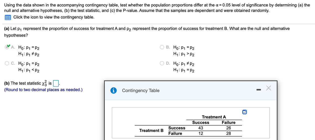 Using the data shown in the accompanying contingency table, test whether the population proportions differ at the a = 0.05 level of significance by determining (a) the
null and alternative hypotheses, (b) the test statistic, and (c) the P-value. Assume that the samples are dependent and were obtained randomly.
Click the icon to view the contingency table.
(a) Let p, represent the proportion of success for treatment A and p, represent the proportion of success for treatment B. What are the null and alternative
hypotheses?
A. Ho: P1 = P2
H1: P1 # P2
B. Ho: P1 = P2
H1: P1 > P2
Ho: P1 = P2
H1: P1 <P2
D. Ho: P1 # P2
H1: P1 = P2
(b) The test statistic x6 is
(Round to two decimal places as needed.)
Contingency Table
Treatment A
Success
Failure
Success
43
26
Treatment B
Failure
28
