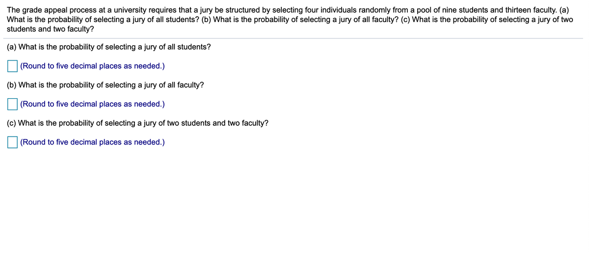 The grade appeal process at a university requires that a jury be structured by selecting four individuals randomly from a pool of nine students and thirteen faculty. (a)
What is the probability of selecting a jury of all students? (b) What is the probability of selecting a jury of all faculty? (c) What is the probability of selecting a jury of two
students and two faculty?
(a) What is the probability of selecting a jury of all students?
(Round to five decimal places as needed.)
(b) What is the probability of selecting a jury of all faculty?
(Round to five decimal places as needed.)
(c) What is the probability of selecting a jury of two students and two faculty?
(Round to five decimal places as needed.)
