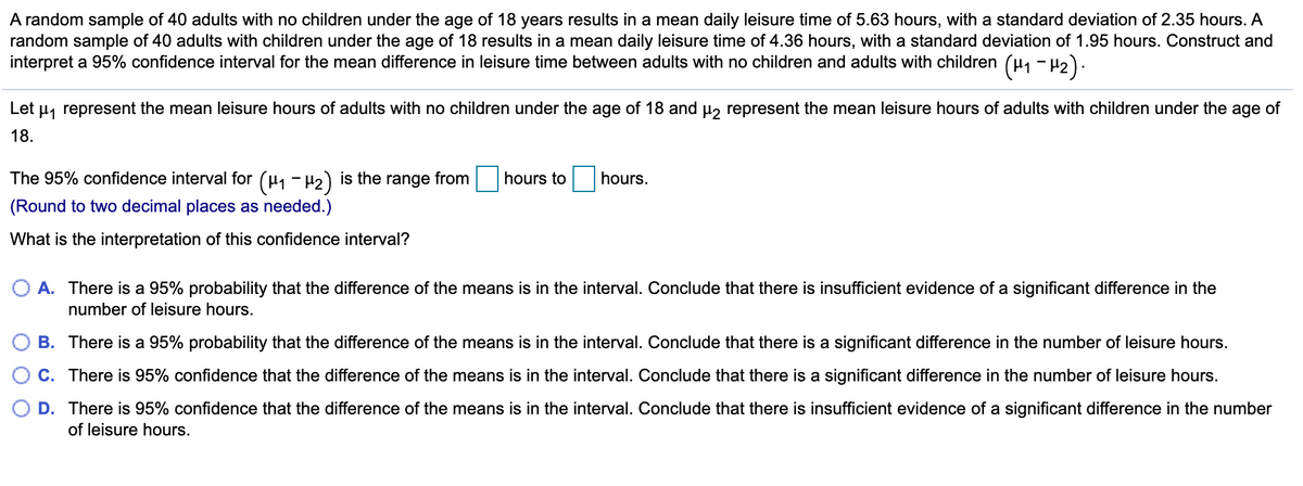 A random sample of 40 adults with no children under the age of 18 years results in a mean daily leisure time of 5.63 hours, with a standard deviation of 2.35 hours. A
random sample of 40 adults with children under the age of 18 results in a mean daily leisure time of 4.36 hours, with a standard deviation of 1.95 hours. Construct and
interpret a 95% confidence interval for the mean difference in leisure time between adults with no children and adults with children (u, - H2).
Let u, represent the mean leisure hours of adults with no children under the age of 18 and µ, represent the mean leisure hours of adults with children under the age of
18.
The 95% confidence interval for (µ, - H2) is the range from
hours to
hours.
(Round to two decimal places as needed.)
What is the interpretation of this confidence interval?
O A. There is a 95% probability that the difference of the means is in the interval. Conclude that there is insufficient evidence of a significant difference in the
number of leisure hours.
B. There is a 95% probability that the difference of the means is in the interval. Conclude that there is a significant difference in the number of leisure hours.
C. There is 95% confidence that the difference of the means is in the interval. Conclude that there is a significant difference in the number of leisure hours.
O D. There is 95% confidence that the difference of the means is in the interval. Conclude that there is insufficient evidence of a significant difference in the number
of leisure hours.
