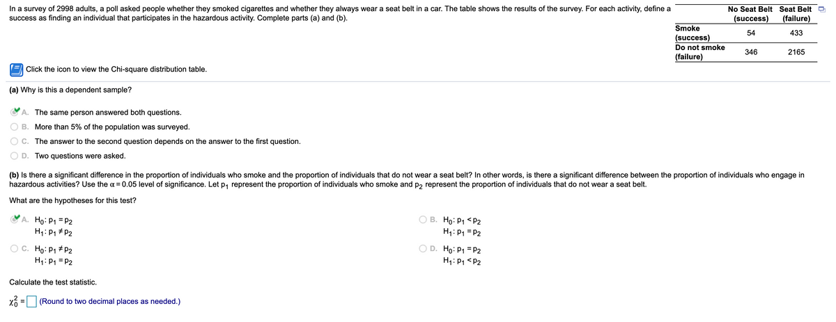 In a survey of 2998 adults, a poll asked people whether they smoked cigarettes and whether they always wear a seat belt in a car. The table shows the results of the survey. For each activity, define a
success as finding an individual that participates in the hazardous activity. Complete parts (a) and (b).
No Seat Belt Seat Belt
(success)
(failure)
Smoke
54
433
(success)
Do not smoke
346
2165
(failure)
Click the icon to view the Chi-square distribution table.
(a) Why is this a dependent sample?
A. The same person answered both questions.
B. More than 5% of the population was surveyed.
C. The answer to the second question depends on the answer to the first question.
D. Two questions were asked.
(b) Is there a significant difference in the proportion of individuals who smoke and the proportion of individuals that do not wear a seat belt? In other words, is there a significant difference between the proportion of individuals who engage in
hazardous activities? Use the a = 0.05 level of significance. Let p, represent the proportion of individuals who smoke and p, represent the proportion of individuals that do not wear a seat belt.
What are the hypotheses for this test?
A. Ho: P1 = P2
H1: P1 #P2
В. Но: Р1 <Р2
H1: P1 = P2
C. Ho: P1 # P2
H1:P1 = P2
O D. Ho: P1 = P2
H1: P1 <P2
Calculate the test statistic.
(Round to two decimal places as needed.)
