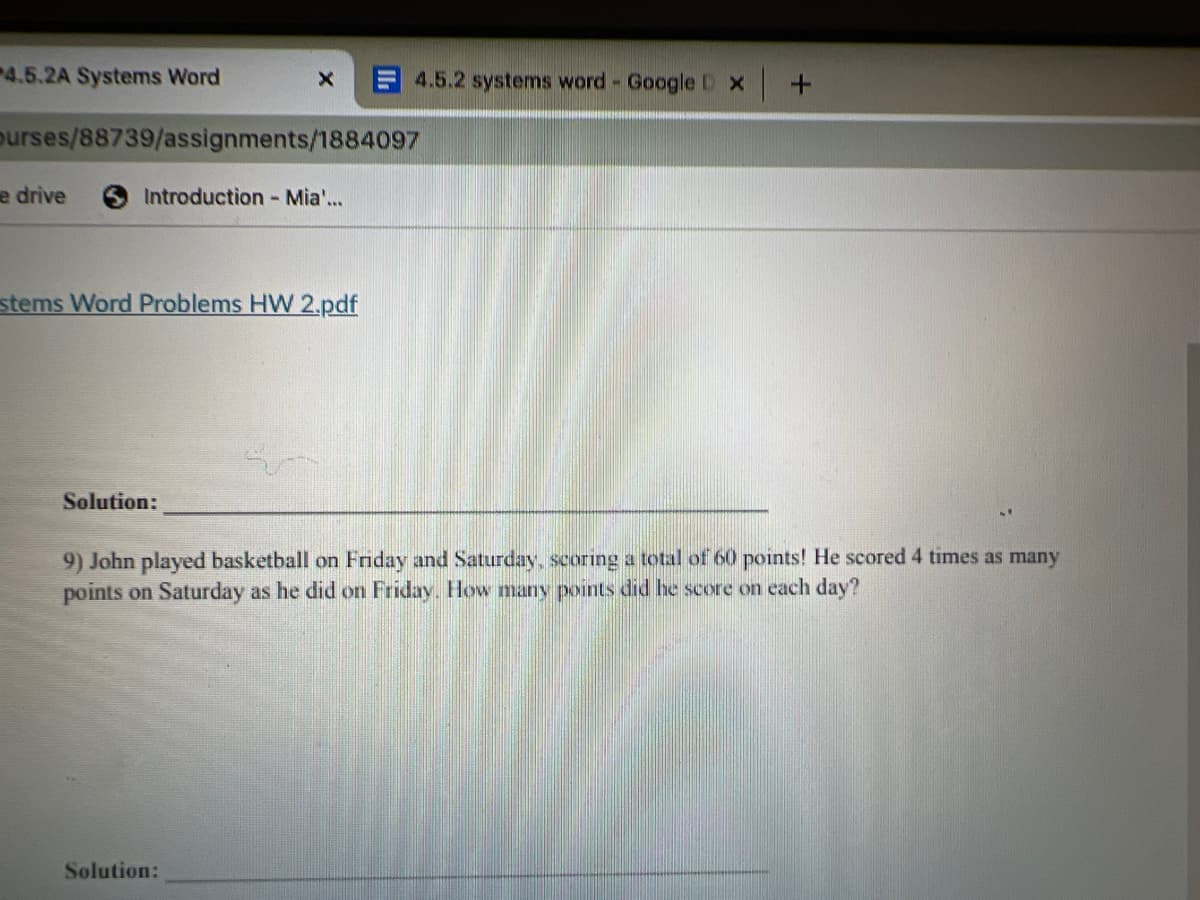 4.5.2A Systems Word
4.5.2 systems word - Google D X
purses/88739/assignments/1884097
e drive
Introduction -Mia...
stems Word Problems HW 2.pdf
Solution:
9) John played basketball on Friday and Saturday, scoring a total of 60 points! He scored 4 times as many
points on Saturday as he did on Friday. How many points did he score on each day?
Solution:
