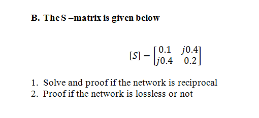 B. The S-matrix is given below
0.1 j0.4]
Ljo.4 0.2]
1. Solve and proof if the network is reciprocal
2. Proof if the network is lossless or not

