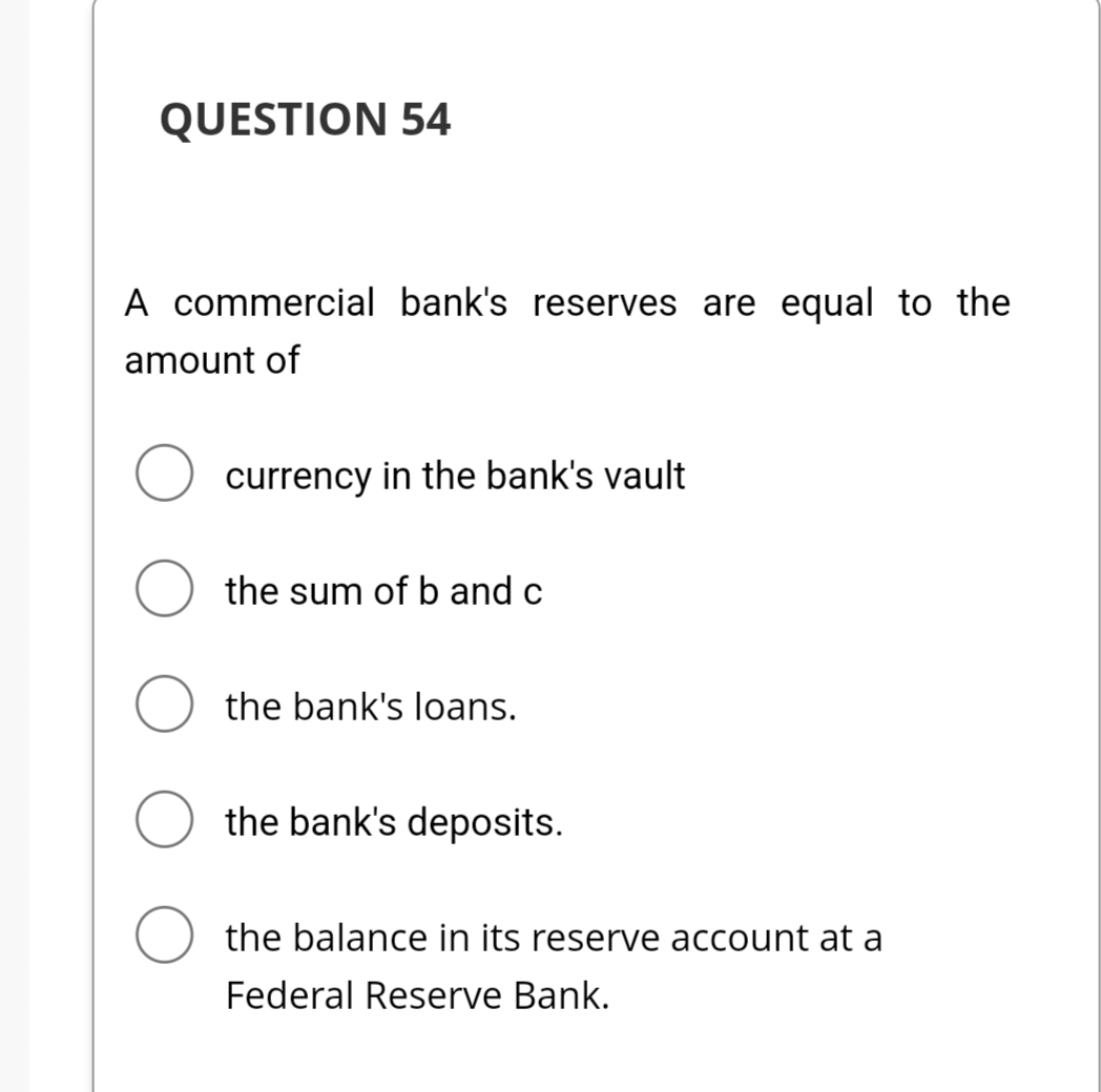 QUESTION 54
A commercial bank's reserves are equal to the
amount of
currency in the bank's vault
O the sum of b and c
O the bank's loans.
the bank's deposits.
O the balance in its reserve account at a
Federal Reserve Bank.
