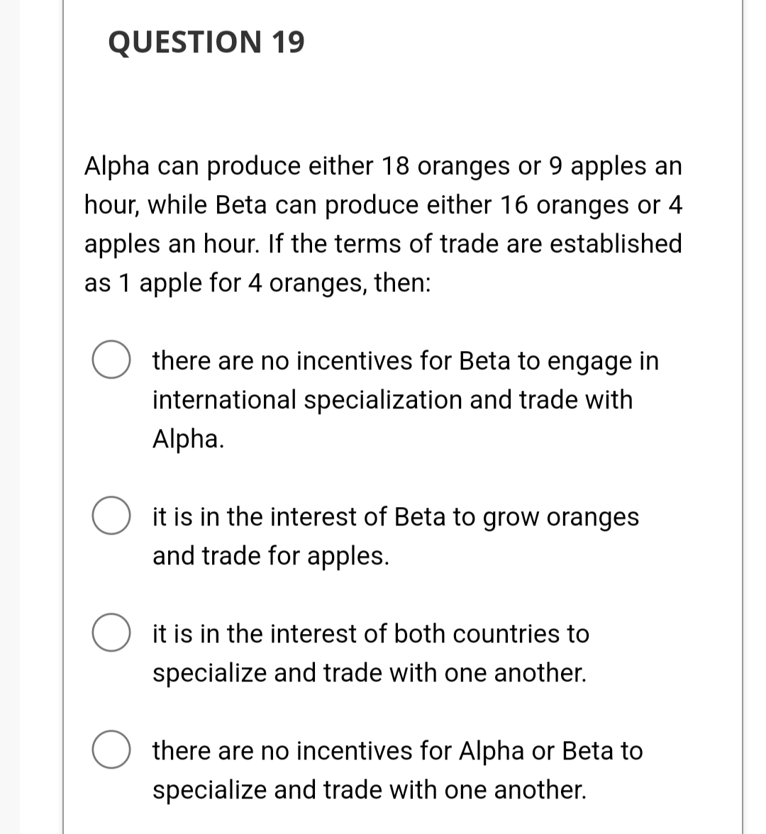 QUESTION 19
Alpha can produce either 18 oranges or 9 apples an
hour, while Beta can produce either 16 oranges or 4
apples an hour. If the terms of trade are established
as 1 apple for 4 oranges, then:
there are no incentives for Beta to engage in
international specialization and trade with
Alpha.
it is in the interest of Beta to grow oranges
and trade for apples.
O it is in the interest of both countries to
specialize and trade with one another.
there are no incentives for Alpha or Beta to
specialize and trade with one another.