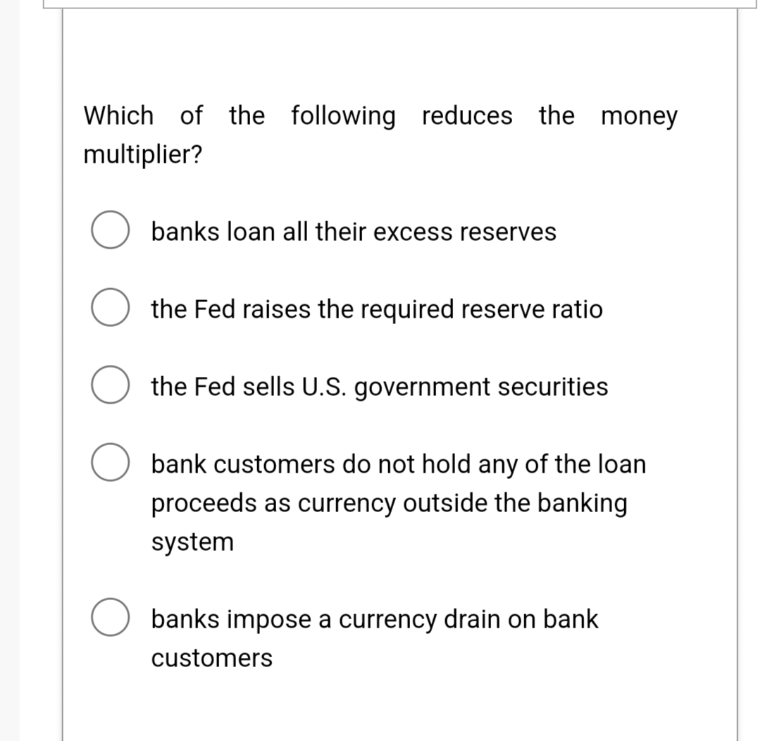 Which of the following reduces the money
multiplier?
banks loan all their excess reserves
O the Fed raises the required reserve ratio
O the Fed sells U.S. government securities
O bank customers do not hold any of the loan
proceeds as currency outside the banking
system
banks impose a currency drain on bank
customers