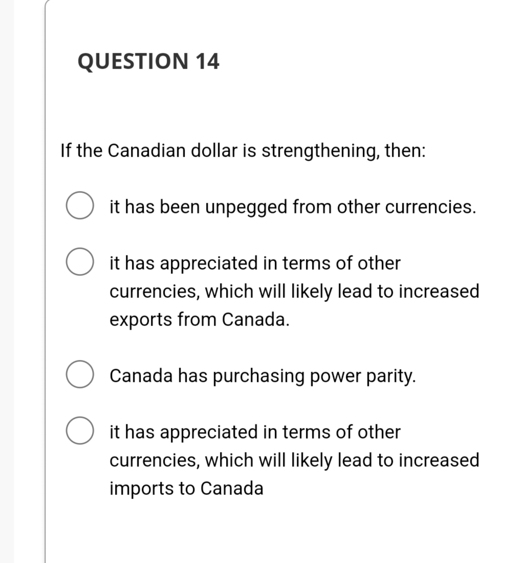QUESTION 14
If the Canadian dollar is strengthening, then:
it has been unpegged from other currencies.
O it has appreciated in terms of other
currencies, which will likely lead to increased
exports from Canada.
Canada has purchasing power parity.
O it has appreciated in terms of other
currencies, which will likely lead to increased
imports to Canada