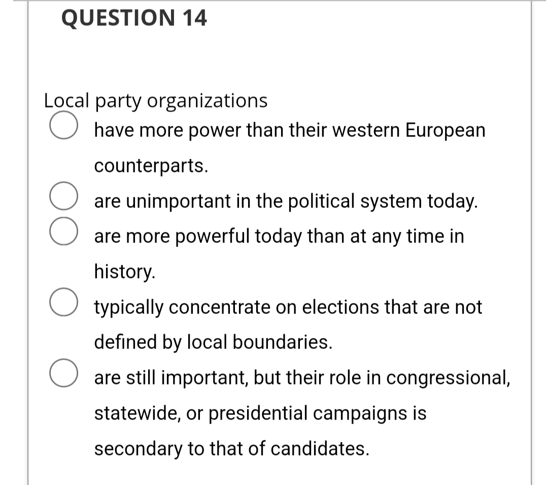 QUESTION 14
Local party organizations
O have more power than their western European
counterparts.
are unimportant in the political system today.
are more powerful today than at any time in
history.
typically concentrate on elections that are not
defined by local boundaries.
O are still important, but their role in congressional,
statewide, or presidential campaigns is
secondary to that of candidates.