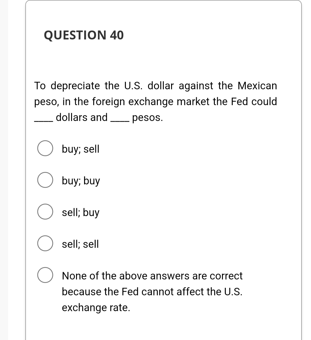 QUESTION 40
To depreciate the U.S. dollar against the Mexican
peso, in the foreign exchange market the Fed could
dollars and
- pesos.
buy; sell
O buy; buy
sell; buy
sell; sell
None of the above answers are correct
because the Fed cannot affect the U.S.
exchange rate.