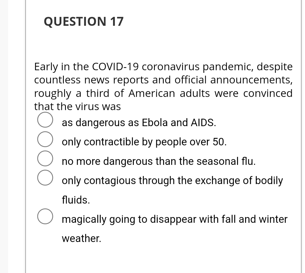 QUESTION 17
Early in the COVID-19 coronavirus pandemic, despite
countless news reports and official announcements,
roughly a third of American adults were convinced
that the virus was
as dangerous as Ebola and AIDS.
only contractible by people over 50.
no more dangerous than the seasonal flu.
only contagious through the exchange of bodily
fluids.
O magically going to disappear with fall and winter
weather.