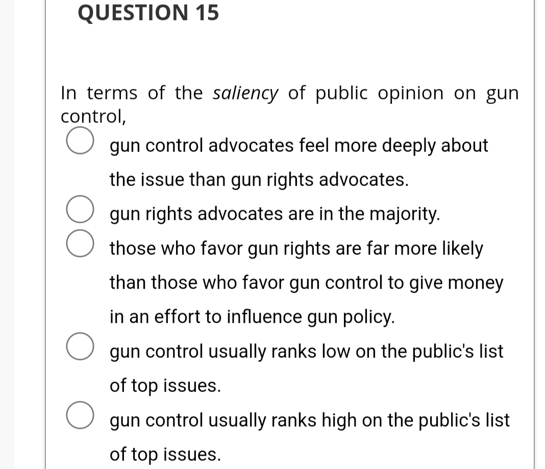 QUESTION 15
In terms of the saliency of public opinion on gun
control,
O gun control advocates feel more deeply about
the issue than gun rights advocates.
gun rights advocates are in the majority.
those who favor gun rights are far more likely
than those who favor gun control to give money
in an effort to influence gun policy.
O gun control usually ranks low on the public's list
of top issues.
gun control usually ranks high on the public's list
of top issues.
