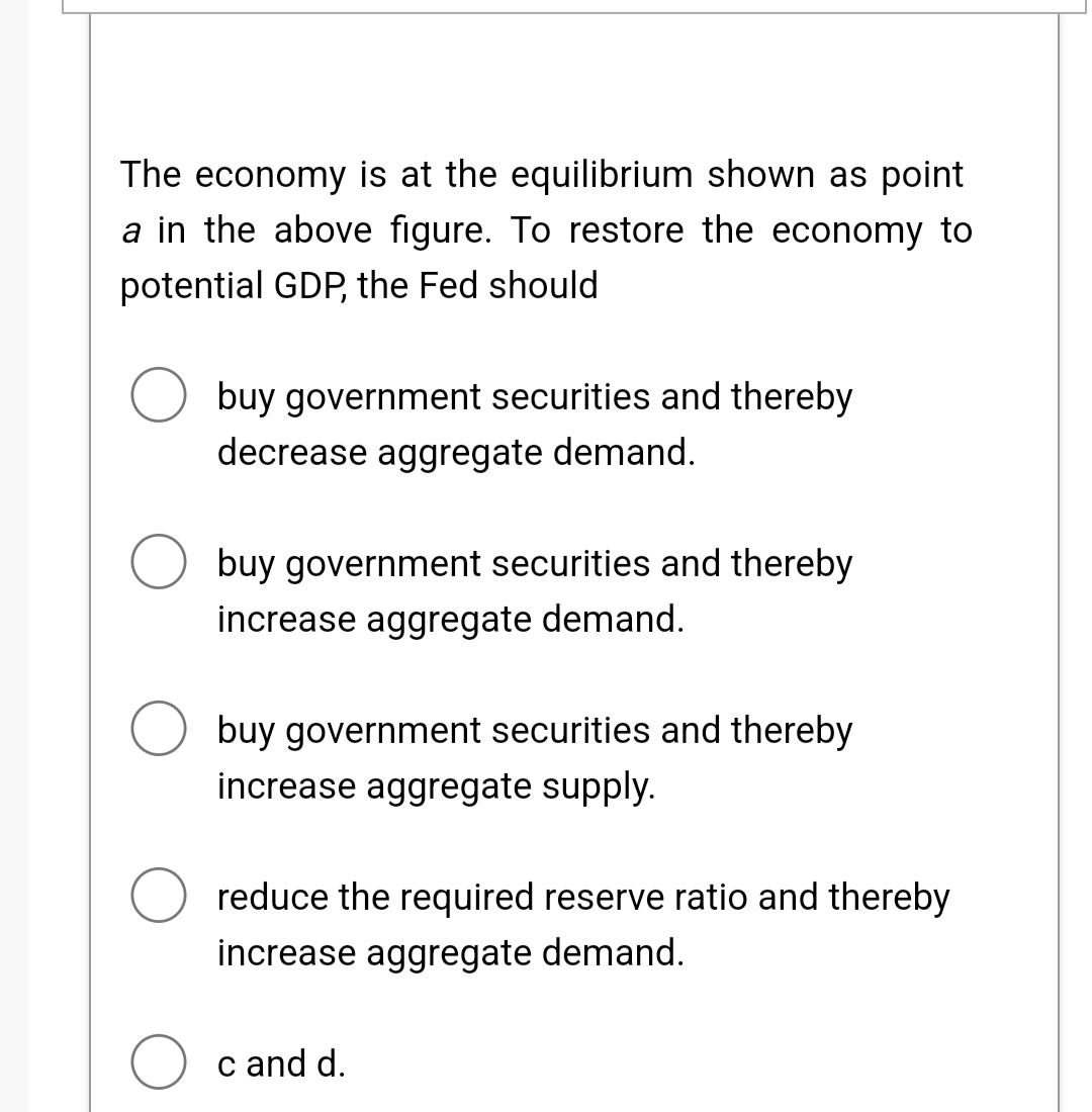The economy is at the equilibrium shown as point
a in the above figure. To restore the economy to
potential GDP, the Fed should
buy government securities and thereby
decrease aggregate demand.
buy government securities and thereby
increase aggregate demand.
O buy government securities and thereby
increase aggregate supply.
reduce the required reserve ratio and thereby
increase aggregate demand.
c and d.