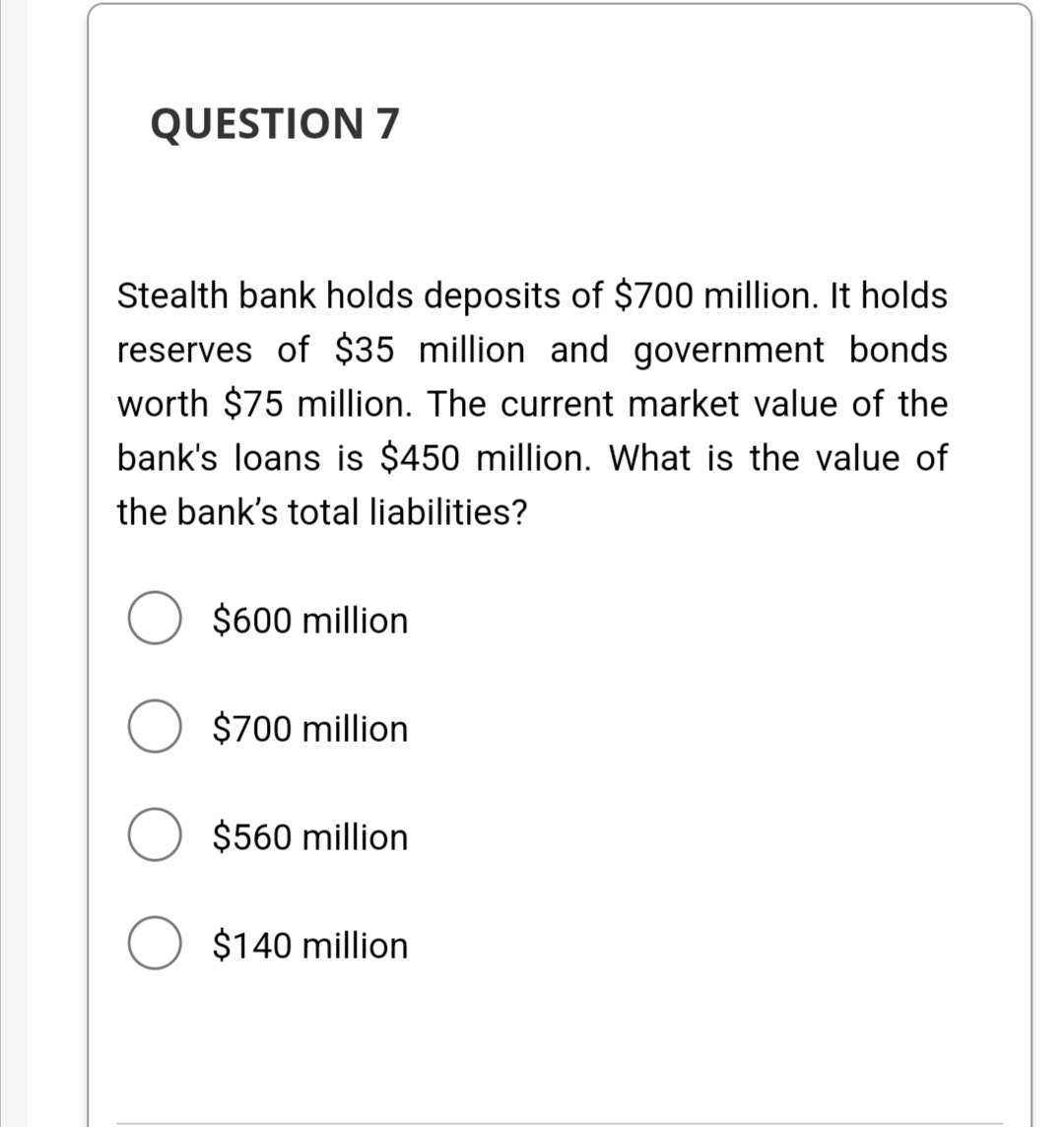 QUESTION 7
Stealth bank holds deposits of $700 million. It holds
reserves of $35 million and government bonds
worth $75 million. The current market value of the
bank's loans is $450 million. What is the value of
the bank's total liabilities?
$600 million
O $700 million
O $560 million
O $140 million