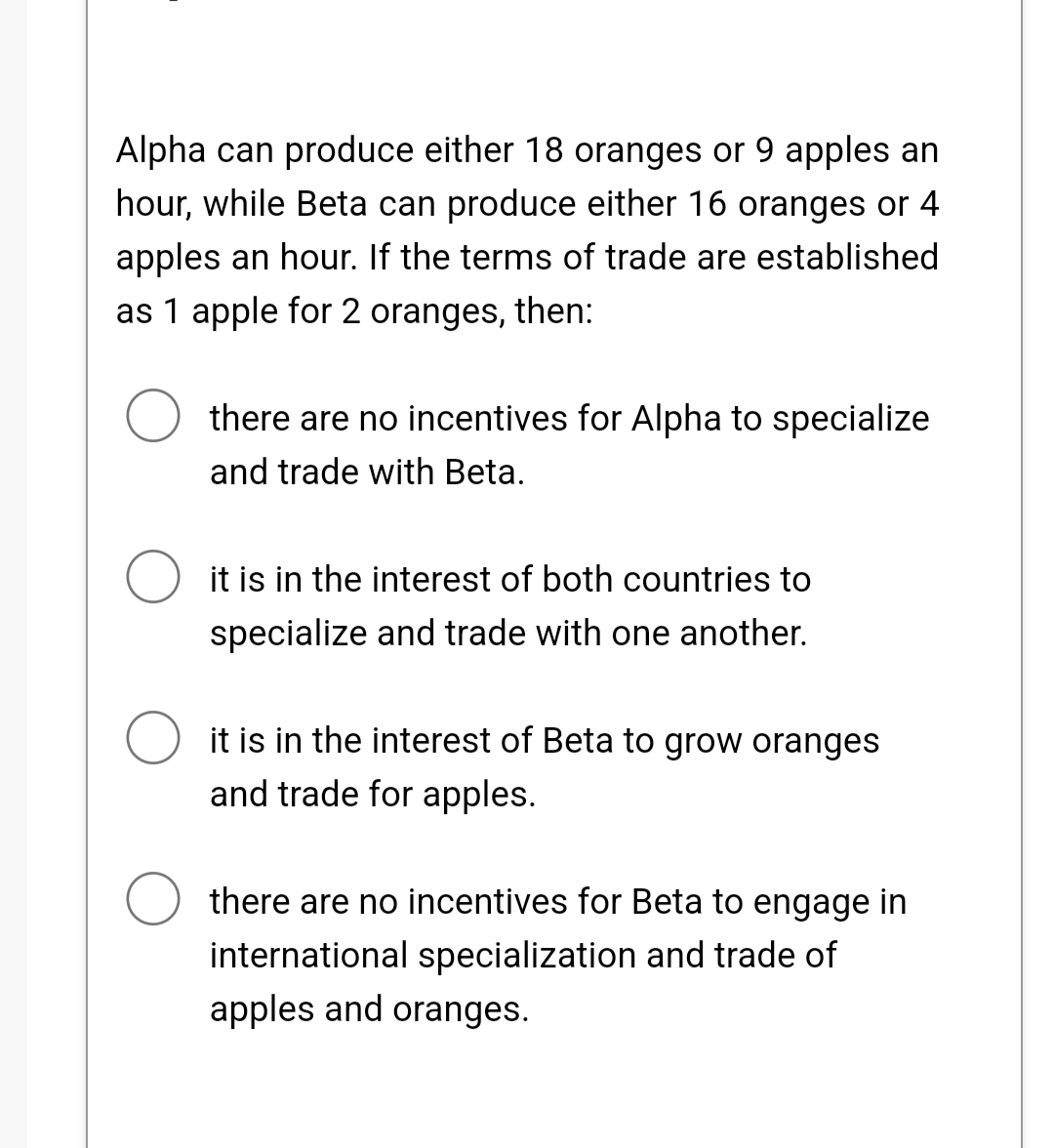Alpha can produce either 18 oranges or 9 apples an
hour, while Beta can produce either 16 oranges or 4
apples an hour. If the terms of trade are established
as 1 apple for 2 oranges, then:
there are no incentives for Alpha to specialize
and trade with Beta.
it is in the interest of both countries to
specialize and trade with one another.
it is in the interest of Beta to grow oranges
and trade for apples.
there are no incentives for Beta to engage in
international specialization and trade of
apples and oranges.